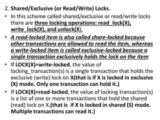 2. Shared/Exclusive (or Read/Write) Locks.
• In this scheme called shared/exclusive or read/write locks
there are three locking operations: read_lock(X),
write_lock(X), and unlock(X).
• A read-locked item is also called share-locked because
other transactions are allowed to read the item, whereas
a write-locked item is called exclusive-locked because a
single transaction exclusively holds the lock on the item
• If LOCK(X)=write-locked, the value of
locking_transaction(s) is a single transaction that holds the
exclusive (write) lock on X(that is if X is locked in exclusive
(X) mode. Only one transaction can hold it.)
• If LOCK(X)=read-locked, the value of locking transaction(s)
is a list of one or more transactions that hold the shared
(read) lock on X.(that is if X is locked in shared (S) mode.
Multiple transactions can read it.)
 