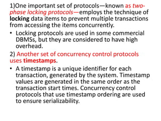 1)One important set of protocols—known as two-
phase locking protocols—employs the technique of
locking data items to prevent multiple transactions
from accessing the items concurrently.
• Locking protocols are used in some commercial
DBMSs, but they are considered to have high
overhead.
2) Another set of concurrency control protocols
uses timestamps.
• A timestamp is a unique identifier for each
transaction, generated by the system. Timestamp
values are generated in the same order as the
transaction start times. Concurrency control
protocols that use timestamp ordering are used
to ensure serializability.
 