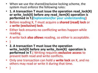 • When we use the shared/exclusive locking scheme, the
system must enforce the following rules:
• 1. A transaction T must issue the operation read_lock(X)
or write_lock(X) before any read_item(X) operation is
performed in T.(Explanation(for your understanding)
• Before reading X, T must acquire a shared (read) lock or
a write (exclusive) lock.
• Either lock ensures no conflicting writes happen while
reading.
• A write lock also allows reading, so either is acceptable.
• )
• 2. A transaction T must issue the operation
write_lock(X) before any write_item(X) operation is
performed in T.( Writing requires exclusive access to
prevent both read and write conflicts.
• Only one transaction can hold a write lock on X, and no
others may read or write it during that time.
• )
 