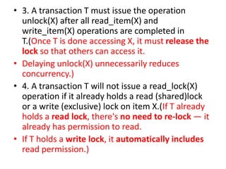 • 3. A transaction T must issue the operation
unlock(X) after all read_item(X) and
write_item(X) operations are completed in
T.(Once T is done accessing X, it must release the
lock so that others can access it.
• Delaying unlock(X) unnecessarily reduces
concurrency.)
• 4. A transaction T will not issue a read_lock(X)
operation if it already holds a read (shared)lock
or a write (exclusive) lock on item X.(If T already
holds a read lock, there's no need to re-lock — it
already has permission to read.
• If T holds a write lock, it automatically includes
read permission.)
 