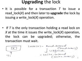 Upgrading the lock
• It is possible for a transaction T to issue a
read_lock(X) and then later to upgrade the lock by
issuing a write_lock(X) operation.
• If T is the only transaction holding a read lock on
X at the time it issues the write_lock(X) operation,
the lock can be upgraded; otherwise, the
transaction must wait.
 