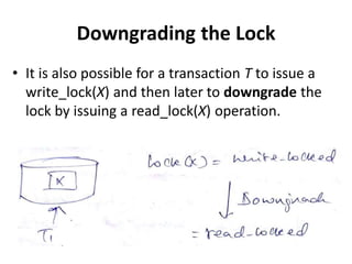 Downgrading the Lock
• It is also possible for a transaction T to issue a
write_lock(X) and then later to downgrade the
lock by issuing a read_lock(X) operation.
 