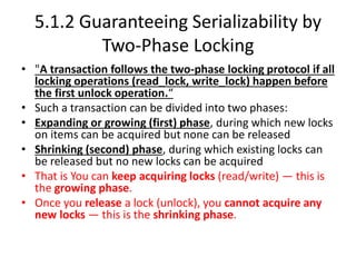 5.1.2 Guaranteeing Serializability by
Two-Phase Locking
• "A transaction follows the two-phase locking protocol if all
locking operations (read_lock, write_lock) happen before
the first unlock operation.“
• Such a transaction can be divided into two phases:
• Expanding or growing (first) phase, during which new locks
on items can be acquired but none can be released
• Shrinking (second) phase, during which existing locks can
be released but no new locks can be acquired
• That is You can keep acquiring locks (read/write) — this is
the growing phase.
• Once you release a lock (unlock), you cannot acquire any
new locks — this is the shrinking phase.
 