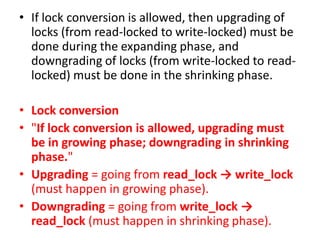 • If lock conversion is allowed, then upgrading of
locks (from read-locked to write-locked) must be
done during the expanding phase, and
downgrading of locks (from write-locked to read-
locked) must be done in the shrinking phase.
• Lock conversion
• "If lock conversion is allowed, upgrading must
be in growing phase; downgrading in shrinking
phase."
• Upgrading = going from read_lock → write_lock
(must happen in growing phase).
• Downgrading = going from write_lock →
read_lock (must happen in shrinking phase).
 
