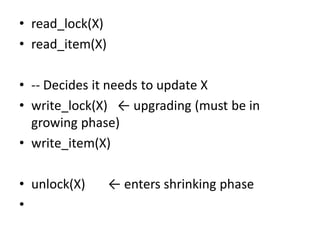 • read_lock(X)
• read_item(X)
• -- Decides it needs to update X
• write_lock(X) ← upgrading (must be in
growing phase)
• write_item(X)
• unlock(X) ← enters shrinking phase
•
 