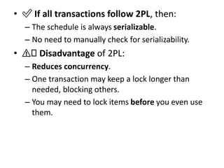 • ✅ If all transactions follow 2PL, then:
– The schedule is always serializable.
– No need to manually check for serializability.
• ⚠️ Disadvantage of 2PL:
– Reduces concurrency.
– One transaction may keep a lock longer than
needed, blocking others.
– You may need to lock items before you even use
them.
 