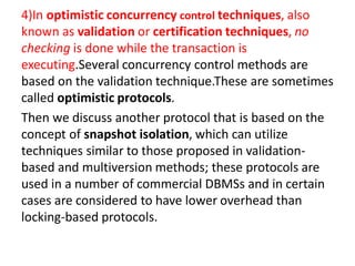 4)In optimistic concurrency control techniques, also
known as validation or certification techniques, no
checking is done while the transaction is
executing.Several concurrency control methods are
based on the validation technique.These are sometimes
called optimistic protocols.
Then we discuss another protocol that is based on the
concept of snapshot isolation, which can utilize
techniques similar to those proposed in validation-
based and multiversion methods; these protocols are
used in a number of commercial DBMSs and in certain
cases are considered to have lower overhead than
locking-based protocols.
 