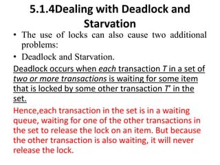 5.1.4Dealing with Deadlock and
Starvation
• The use of locks can also cause two additional
problems:
• Deadlock and Starvation.
Deadlock occurs when each transaction T in a set of
two or more transactions is waiting for some item
that is locked by some other transaction T′ in the
set.
Hence,each transaction in the set is in a waiting
queue, waiting for one of the other transactions in
the set to release the lock on an item. But because
the other transaction is also waiting, it will never
release the lock.
 