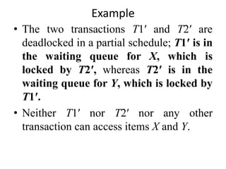 Example
• The two transactions T1′ and T2′ are
deadlocked in a partial schedule; T1′ is in
the waiting queue for X, which is
locked by T2′, whereas T2′ is in the
waiting queue for Y, which is locked by
T1′.
• Neither T1′ nor T2′ nor any other
transaction can access items X and Y.
 