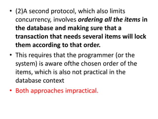 • (2)A second protocol, which also limits
concurrency, involves ordering all the items in
the database and making sure that a
transaction that needs several items will lock
them according to that order.
• This requires that the programmer (or the
system) is aware ofthe chosen order of the
items, which is also not practical in the
database context
• Both approaches impractical.
 