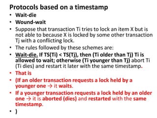 Protocols based on a timestamp
• Wait-die
• Wound-wait
• Suppose that transaction Ti tries to lock an item X but is
not able to because X is locked by some other transaction
Tj with a conflicting lock.
• The rules followed by these schemes are:
• Wait-die. If TS(Ti) < TS(Tj), then (Ti older than Tj) Ti is
allowed to wait; otherwise (Ti younger than Tj) abort Ti
(Ti dies) and restart it later with the same timestamp.
• That is
• (If an older transaction requests a lock held by a
younger one → it waits.
• If a younger transaction requests a lock held by an older
one → it is aborted (dies) and restarted with the same
timestamp.
• )
 