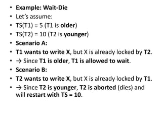 • Example: Wait-Die
• Let’s assume:
• TS(T1) = 5 (T1 is older)
• TS(T2) = 10 (T2 is younger)
• Scenario A:
• T1 wants to write X, but X is already locked by T2.
• → Since T1 is older, T1 is allowed to wait.
• Scenario B:
• T2 wants to write X, but X is already locked by T1.
• → Since T2 is younger, T2 is aborted (dies) and
will restart with TS = 10.
 