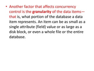 • Another factor that affects concurrency
control is the granularity of the data items—
that is, what portion of the database a data
item represents. An item can be as small as a
single attribute (field) value or as large as a
disk block, or even a whole file or the entire
database.
 