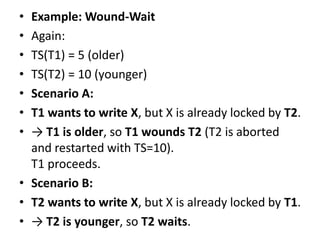 • Example: Wound-Wait
• Again:
• TS(T1) = 5 (older)
• TS(T2) = 10 (younger)
• Scenario A:
• T1 wants to write X, but X is already locked by T2.
• → T1 is older, so T1 wounds T2 (T2 is aborted
and restarted with TS=10).
T1 proceeds.
• Scenario B:
• T2 wants to write X, but X is already locked by T1.
• → T2 is younger, so T2 waits.
 