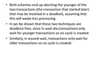 • Both schemes end up aborting the younger of the
two transactions (the transaction that started later)
that may be involved in a deadlock, assuming that
this will waste less processing.
• It can be shown that these two techniques are
deadlock-free, since in wait-die,transactions only
wait for younger transactions so no cycle is created.
• Similarly, in wound-wait, transactions only wait for
older transactions so no cycle is created.
 