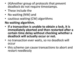 • (4)Another group of protocols that prevent
deadlock do not require timestamps.
• These include the
• No waiting (NW) and
• cautious waiting (CW) algorithms
No waiting algorithm,
• if a transaction is unable to obtain a lock, it is
immediately aborted and then restarted after a
certain time delay without checking whether a
deadlock will actually occur or not.
• no transaction ever waits, so no deadlock will
occur
• this scheme can cause transactions to abort and
restart needlessly
 