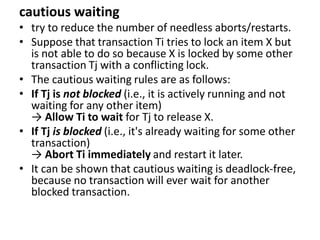 cautious waiting
• try to reduce the number of needless aborts/restarts.
• Suppose that transaction Ti tries to lock an item X but
is not able to do so because X is locked by some other
transaction Tj with a conflicting lock.
• The cautious waiting rules are as follows:
• If Tj is not blocked (i.e., it is actively running and not
waiting for any other item)
→ Allow Ti to wait for Tj to release X.
• If Tj is blocked (i.e., it's already waiting for some other
transaction)
→ Abort Ti immediately and restart it later.
• It can be shown that cautious waiting is deadlock-free,
because no transaction will ever wait for another
blocked transaction.
 