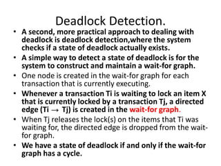 Deadlock Detection.
• A second, more practical approach to dealing with
deadlock is deadlock detection,where the system
checks if a state of deadlock actually exists.
• A simple way to detect a state of deadlock is for the
system to construct and maintain a wait-for graph.
• One node is created in the wait-for graph for each
transaction that is currently executing.
• Whenever a transaction Ti is waiting to lock an item X
that is currently locked by a transaction Tj, a directed
edge (Ti Tj) is created in the wait-for graph.
• When Tj releases the lock(s) on the items that Ti was
waiting for, the directed edge is dropped from the wait-
for graph.
• We have a state of deadlock if and only if the wait-for
graph has a cycle.
 