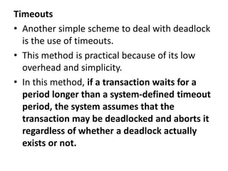 Timeouts
• Another simple scheme to deal with deadlock
is the use of timeouts.
• This method is practical because of its low
overhead and simplicity.
• In this method, if a transaction waits for a
period longer than a system-defined timeout
period, the system assumes that the
transaction may be deadlocked and aborts it
regardless of whether a deadlock actually
exists or not.
 