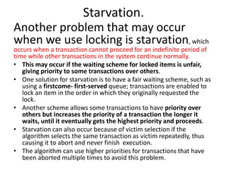 Starvation.
Another problem that may occur
when we use locking is starvation, which
occurs when a transaction cannot proceed for an indefinite period of
time while other transactions in the system continue normally.
• This may occur if the waiting scheme for locked items is unfair,
giving priority to some transactions over others.
• One solution for starvation is to have a fair waiting scheme, such as
using a firstcome- first-served queue; transactions are enabled to
lock an item in the order in which they originally requested the
lock.
• Another scheme allows some transactions to have priority over
others but increases the priority of a transaction the longer it
waits, until it eventually gets the highest priority and proceeds.
• Starvation can also occur because of victim selection if the
algorithm selects the same transaction as victim repeatedly, thus
causing it to abort and never finish execution.
• The algorithm can use higher priorities for transactions that have
been aborted multiple times to avoid this problem.
 