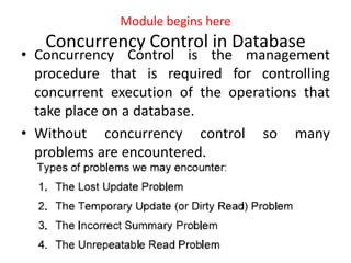 Module begins here
Concurrency Control in Database
• Concurrency Control is the management
procedure that is required for controlling
concurrent execution of the operations that
take place on a database.
• Without concurrency control so many
problems are encountered.
 