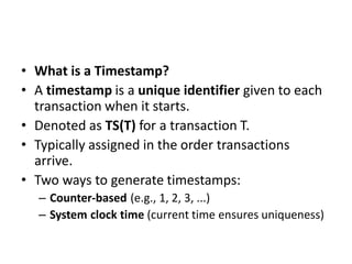• What is a Timestamp?
• A timestamp is a unique identifier given to each
transaction when it starts.
• Denoted as TS(T) for a transaction T.
• Typically assigned in the order transactions
arrive.
• Two ways to generate timestamps:
– Counter-based (e.g., 1, 2, 3, ...)
– System clock time (current time ensures uniqueness)
 