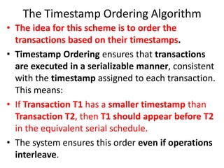 The Timestamp Ordering Algorithm
• The idea for this scheme is to order the
transactions based on their timestamps.
• Timestamp Ordering ensures that transactions
are executed in a serializable manner, consistent
with the timestamp assigned to each transaction.
This means:
• If Transaction T1 has a smaller timestamp than
Transaction T2, then T1 should appear before T2
in the equivalent serial schedule.
• The system ensures this order even if operations
interleave.
 