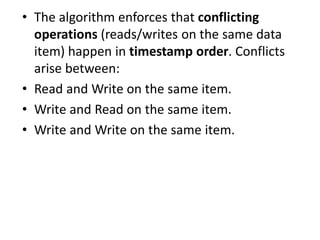 • The algorithm enforces that conflicting
operations (reads/writes on the same data
item) happen in timestamp order. Conflicts
arise between:
• Read and Write on the same item.
• Write and Read on the same item.
• Write and Write on the same item.
 