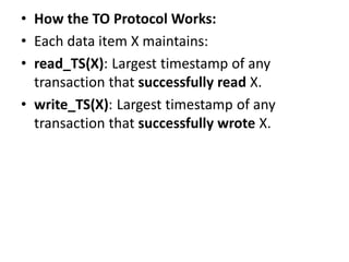 • How the TO Protocol Works:
• Each data item X maintains:
• read_TS(X): Largest timestamp of any
transaction that successfully read X.
• write_TS(X): Largest timestamp of any
transaction that successfully wrote X.
 