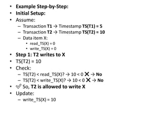 • Example Step-by-Step:
• Initial Setup:
• Assume:
– Transaction T1 → Timestamp TS(T1) = 5
– Transaction T2 → Timestamp TS(T2) = 10
– Data item X:
• read_TS(X) = 0
• write_TS(X) = 0
• Step 1: T2 writes to X
• TS(T2) = 10
• Check:
– TS(T2) < read_TS(X)? → 10 < 0 ❌ → No
– TS(T2) < write_TS(X)? → 10 < 0 ❌ → No
• ✅ So, T2 is allowed to write X
• Update:
– write_TS(X) = 10
 