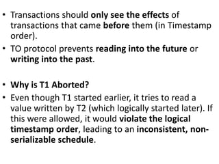 • Transactions should only see the effects of
transactions that came before them (in Timestamp
order).
• TO protocol prevents reading into the future or
writing into the past.
• Why is T1 Aborted?
• Even though T1 started earlier, it tries to read a
value written by T2 (which logically started later). If
this were allowed, it would violate the logical
timestamp order, leading to an inconsistent, non-
serializable schedule.
 