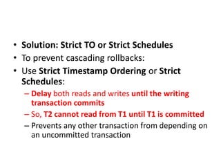 • Solution: Strict TO or Strict Schedules
• To prevent cascading rollbacks:
• Use Strict Timestamp Ordering or Strict
Schedules:
– Delay both reads and writes until the writing
transaction commits
– So, T2 cannot read from T1 until T1 is committed
– Prevents any other transaction from depending on
an uncommitted transaction
 