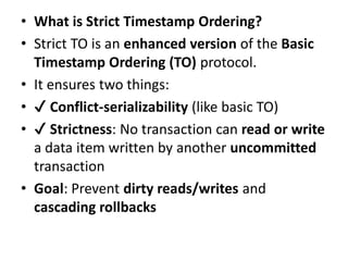 • What is Strict Timestamp Ordering?
• Strict TO is an enhanced version of the Basic
Timestamp Ordering (TO) protocol.
• It ensures two things:
• ✔ Conflict-serializability (like basic TO)
• ✔ Strictness: No transaction can read or write
a data item written by another uncommitted
transaction
• Goal: Prevent dirty reads/writes and
cascading rollbacks
 