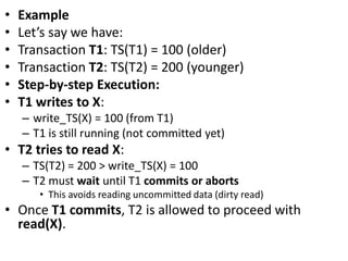 • Example
• Let’s say we have:
• Transaction T1: TS(T1) = 100 (older)
• Transaction T2: TS(T2) = 200 (younger)
• Step-by-step Execution:
• T1 writes to X:
– write_TS(X) = 100 (from T1)
– T1 is still running (not committed yet)
• T2 tries to read X:
– TS(T2) = 200 > write_TS(X) = 100
– T2 must wait until T1 commits or aborts
• This avoids reading uncommitted data (dirty read)
• Once T1 commits, T2 is allowed to proceed with
read(X).
 