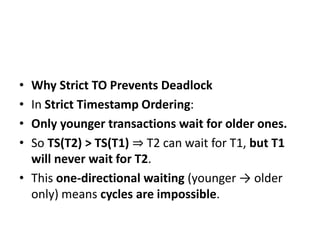 • Why Strict TO Prevents Deadlock
• In Strict Timestamp Ordering:
• Only younger transactions wait for older ones.
• So TS(T2) > TS(T1) ⇒ T2 can wait for T1, but T1
will never wait for T2.
• This one-directional waiting (younger → older
only) means cycles are impossible.
 