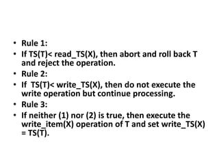 • Rule 1:
• If TS(T)< read_TS(X), then abort and roll back T
and reject the operation.
• Rule 2:
• If TS(T)< write_TS(X), then do not execute the
write operation but continue processing.
• Rule 3:
• If neither (1) nor (2) is true, then execute the
write_item(X) operation of T and set write_TS(X)
= TS(T).
 