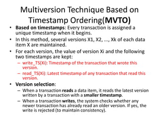 Multiversion Technique Based on
Timestamp Ordering(MVTO)
• Based on timestamps: Every transaction is assigned a
unique timestamp when it begins.
• In this method, several versions X1, X2, ..., Xk of each data
item X are maintained.
• For each version, the value of version Xi and the following
two timestamps are kept:
– write_TS(Xi): Timestamp of the transaction that wrote this
version.
– read_TS(Xi): Latest timestamp of any transaction that read this
version.
• Version selection:
– When a transaction reads a data item, it reads the latest version
written by a transaction with a smaller timestamp.
– When a transaction writes, the system checks whether any
newer transaction has already read an older version. If yes, the
write is rejected (to maintain consistency).
 