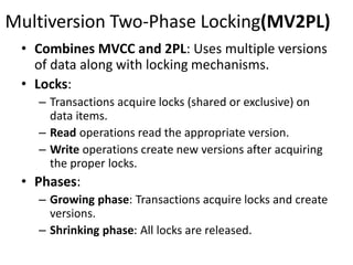 Multiversion Two-Phase Locking(MV2PL)
• Combines MVCC and 2PL: Uses multiple versions
of data along with locking mechanisms.
• Locks:
– Transactions acquire locks (shared or exclusive) on
data items.
– Read operations read the appropriate version.
– Write operations create new versions after acquiring
the proper locks.
• Phases:
– Growing phase: Transactions acquire locks and create
versions.
– Shrinking phase: All locks are released.
 