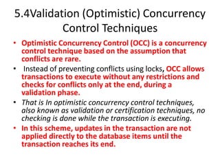 5.4Validation (Optimistic) Concurrency
Control Techniques
• Optimistic Concurrency Control (OCC) is a concurrency
control technique based on the assumption that
conflicts are rare.
• Instead of preventing conflicts using locks, OCC allows
transactions to execute without any restrictions and
checks for conflicts only at the end, during a
validation phase.
• That is In optimistic concurrency control techniques,
also known as validation or certification techniques, no
checking is done while the transaction is executing.
• In this scheme, updates in the transaction are not
applied directly to the database items until the
transaction reaches its end.
 