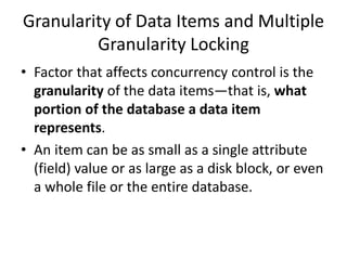 Granularity of Data Items and Multiple
Granularity Locking
• Factor that affects concurrency control is the
granularity of the data items—that is, what
portion of the database a data item
represents.
• An item can be as small as a single attribute
(field) value or as large as a disk block, or even
a whole file or the entire database.
 