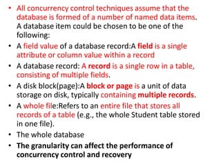 • All concurrency control techniques assume that the
database is formed of a number of named data items.
A database item could be chosen to be one of the
following:
• A field value of a database record:A field is a single
attribute or column value within a record
• A database record: A record is a single row in a table,
consisting of multiple fields.
• A disk block(page):A block or page is a unit of data
storage on disk, typically containing multiple records.
• A whole file:Refers to an entire file that stores all
records of a table (e.g., the whole Student table stored
in one file).
• The whole database
• The granularity can affect the performance of
concurrency control and recovery
 