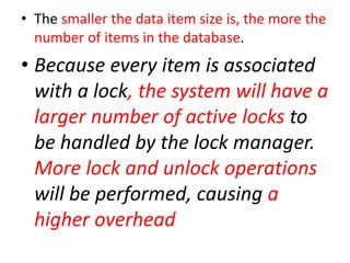 • The smaller the data item size is, the more the
number of items in the database.
• Because every item is associated
with a lock, the system will have a
larger number of active locks to
be handled by the lock manager.
More lock and unlock operations
will be performed, causing a
higher overhead
 