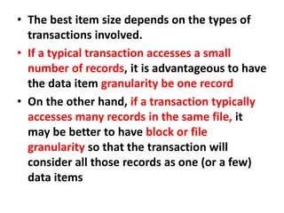 • The best item size depends on the types of
transactions involved.
• If a typical transaction accesses a small
number of records, it is advantageous to have
the data item granularity be one record
• On the other hand, if a transaction typically
accesses many records in the same file, it
may be better to have block or file
granularity so that the transaction will
consider all those records as one (or a few)
data items
 