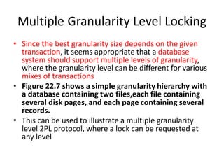 Multiple Granularity Level Locking
• Since the best granularity size depends on the given
transaction, it seems appropriate that a database
system should support multiple levels of granularity,
where the granularity level can be different for various
mixes of transactions
• Figure 22.7 shows a simple granularity hierarchy with
a database containing two files,each file containing
several disk pages, and each page containing several
records.
• This can be used to illustrate a multiple granularity
level 2PL protocol, where a lock can be requested at
any level
 