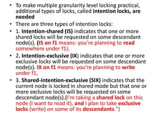 • To make multiple granularity level locking practical,
additional types of locks, called intention locks, are
needed
• There are three types of intention locks:
• 1. Intention-shared (IS) indicates that one or more
shared locks will be requested on some descendant
node(s). (IS on f1 means: you’re planning to read
somewhere under f1).
• 2. Intention-exclusive (IX) indicates that one or more
exclusive locks will be requested on some descendant
node(s). IX on f1 means: you’re planning to write
under f1,
• 3. Shared-intention-exclusive (SIX) indicates that the
current node is locked in shared mode but that one or
more exclusive locks will be requested on some
descendant node(s).(I'm taking a shared lock on this
node (I want to read it), and I plan to take exclusive
locks (write) on some of its descendants.")
 