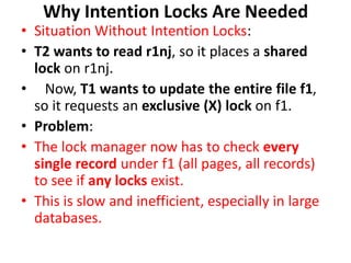 Why Intention Locks Are Needed
• Situation Without Intention Locks:
• T2 wants to read r1nj, so it places a shared
lock on r1nj.
• Now, T1 wants to update the entire file f1,
so it requests an exclusive (X) lock on f1.
• Problem:
• The lock manager now has to check every
single record under f1 (all pages, all records)
to see if any locks exist.
• This is slow and inefficient, especially in large
databases.
 