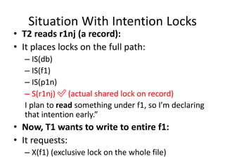 Situation With Intention Locks
• T2 reads r1nj (a record):
• It places locks on the full path:
– IS(db)
– IS(f1)
– IS(p1n)
– S(r1nj) ✅ (actual shared lock on record)
I plan to read something under f1, so I’m declaring
that intention early.”
• Now, T1 wants to write to entire f1:
• It requests:
– X(f1) (exclusive lock on the whole file)
 