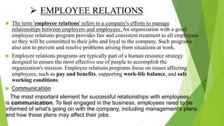 EMPLOYEE RELATIONS
 The term 'employee relations' refers to a company's efforts to manage
relationships between employers and employees. An organization with a good
employee relations program provides fair and consistent treatment to all employees
so they will be committed to their jobs and loyal to the company. Such programs
also aim to prevent and resolve problems arising from situations at work.
 Employee relations programs are typically part of a human resource strategy
designed to ensure the most effective use of people to accomplish the
organization's mission. Employee relations programs focus on issues affecting
employees, such as pay and benefits, supporting work-life balance, and safe
working conditions.
 Communication
The most important element for successful relationships with employees
is communication. To feel engaged in the business, employees need to be
informed of what's going on with the company, including management's plans
and how those plans may affect their jobs.
 