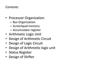 Contents
• Processor Organization
– Bus Organization
– Scratchpad memory
– Accumulator register
• Arithmetic Logic Unit
• Design of Arithmetic Circuit
• Design of Logic Circuit
• Design of Arithmetic logic unit
• Status Register
• Design of Shifter
 