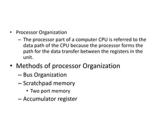 • Processor Organization
– The processor part of a computer CPU is referred to the
data path of the CPU because the processor forms the
path for the data transfer between the registers in the
unit.
• Methods of processor Organization
– Bus Organization
– Scratchpad memory
• Two port memory
– Accumulator register
 